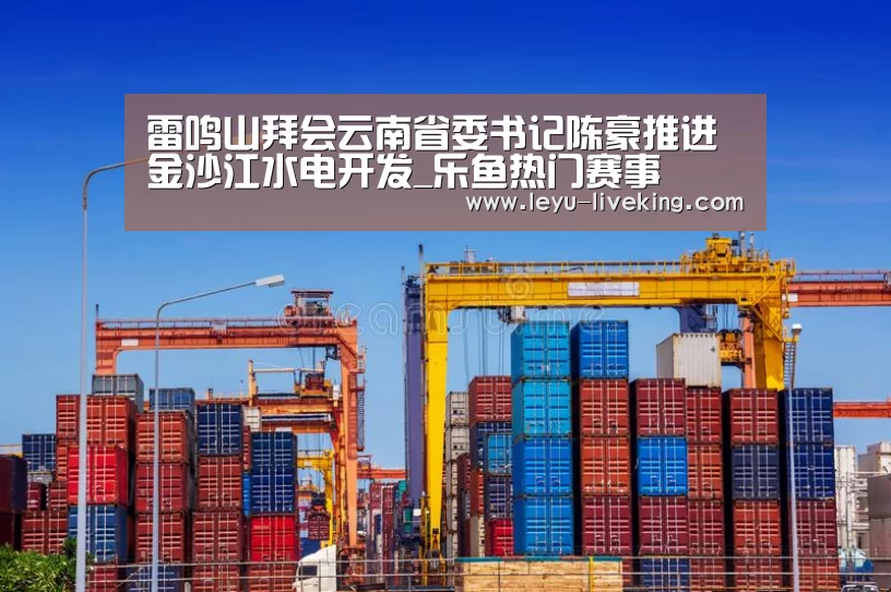 雷鸣山拜会云南省委书记陈豪推进金沙江水电开发_乐鱼热门赛事(图1) 乐鱼电竞平台